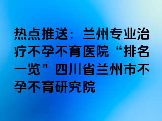 热点推送：兰州专业治疗不孕不育医院“排名一览”四川省兰州市不孕不育研究院