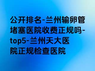 公开排名-兰州输卵管堵塞医院收费正规吗-top5-兰州天大医院正规检查医院