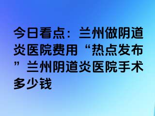 今日看点：兰州做阴道炎医院费用“热点发布”兰州阴道炎医院手术多少钱