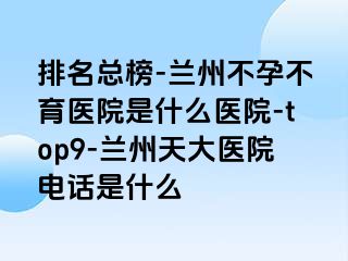 排名总榜-兰州不孕不育医院是什么医院-top9-兰州天大医院电话是什么