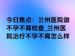 今日焦点：兰州医院做不孕不育检查_兰州医院治疗不孕不育怎么样