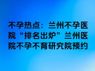 不孕热点：兰州不孕医院“排名出炉”兰州医院不孕不育研究院预约