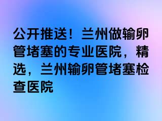 公开推送！兰州做输卵管堵塞的专业医院，精选，兰州输卵管堵塞检查医院