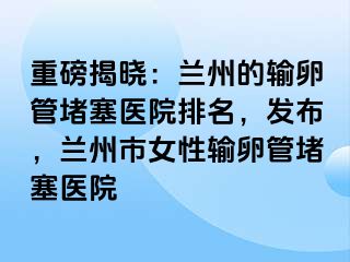 重磅揭晓：兰州的输卵管堵塞医院排名，发布，兰州市女性输卵管堵塞医院