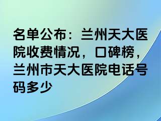 名单公布：兰州天大医院收费情况，口碑榜，兰州市天大医院电话号码多少