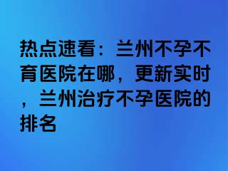 热点速看：兰州不孕不育医院在哪，更新实时，兰州治疗不孕医院的排名