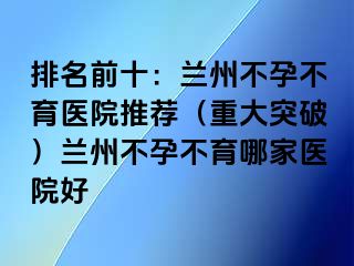 排名前十：兰州不孕不育医院推荐（重大突破）兰州不孕不育哪家医院好