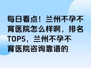 每日看点！兰州不孕不育医院怎么样啊，排名TOP5，兰州不孕不育医院咨询靠谱的