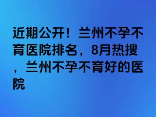 近期公开！兰州不孕不育医院排名，8月热搜，兰州不孕不育好的医院