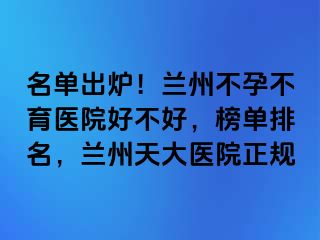 名单出炉！兰州不孕不育医院好不好，榜单排名，兰州天大医院正规